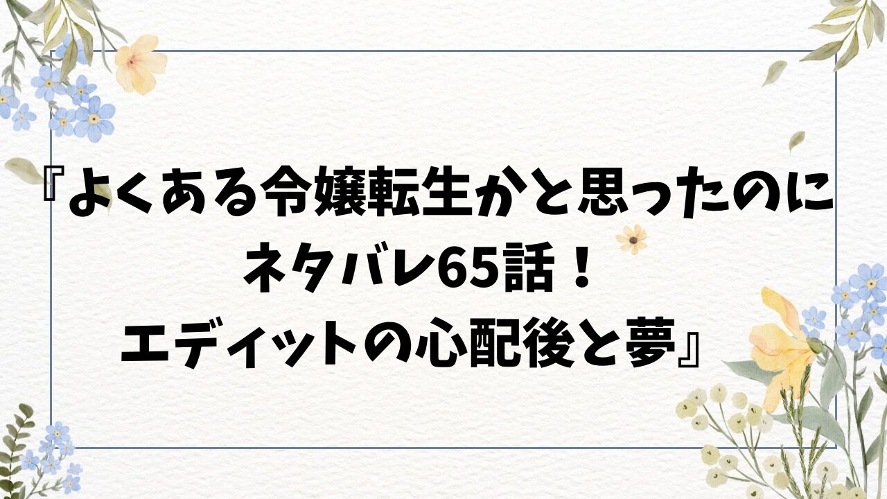 『よくある令嬢転生かと思ったのに-ネタバレ65話！-エディットの心配後と夢-』